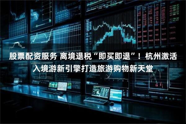 股票配资服务 离境退税“即买即退”！杭州激活入境游新引擎打造旅游购物新天堂