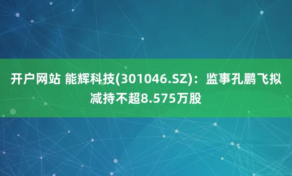 开户网站 能辉科技(301046.SZ)：监事孔鹏飞拟减持不超8.575万股