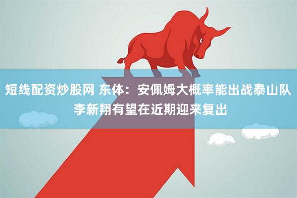短线配资炒股网 东体：安佩姆大概率能出战泰山队 李新翔有望在近期迎来复出