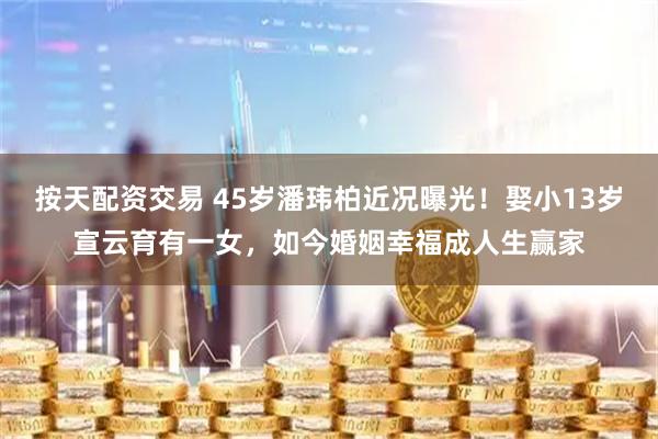 按天配资交易 45岁潘玮柏近况曝光！娶小13岁宣云育有一女，如今婚姻幸福成人生赢家