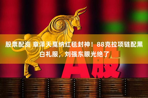 股票配资 章泽天戛纳红毯封神！88克拉项链配黑白礼服，刘强东眼光绝了
