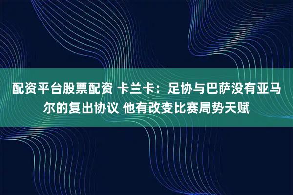 配资平台股票配资 卡兰卡：足协与巴萨没有亚马尔的复出协议 他有改变比赛局势天赋