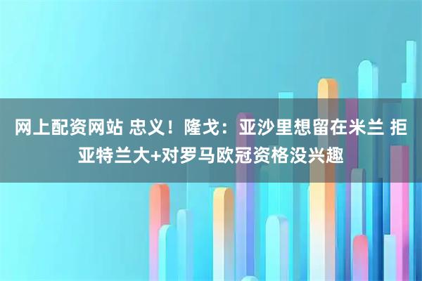 网上配资网站 忠义！隆戈：亚沙里想留在米兰 拒亚特兰大+对罗马欧冠资格没兴趣
