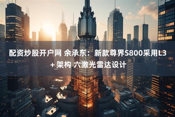 配资炒股开户网 余承东：新款尊界S800采用L3＋架构 六激光雷达设计