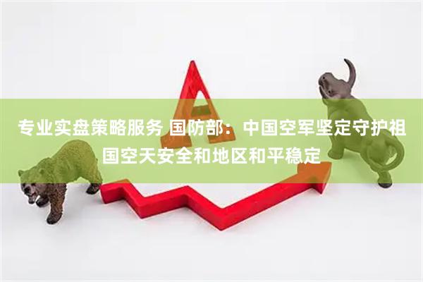 专业实盘策略服务 国防部：中国空军坚定守护祖国空天安全和地区和平稳定