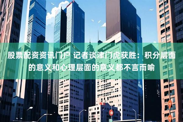 股票配资资讯门户 记者谈津门虎获胜：积分层面的意义和心理层面的意义都不言而喻