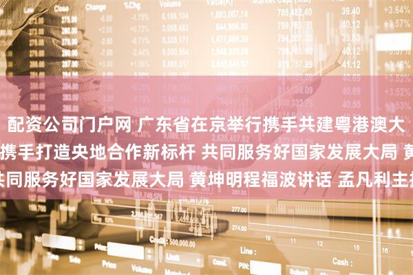 配资公司门户网 广东省在京举行携手共建粤港澳大湾区•中央企业对接会 携手打造央地合作新标杆 共同服务好国家发展大局 黄坤明程福波讲话 孟凡利主持